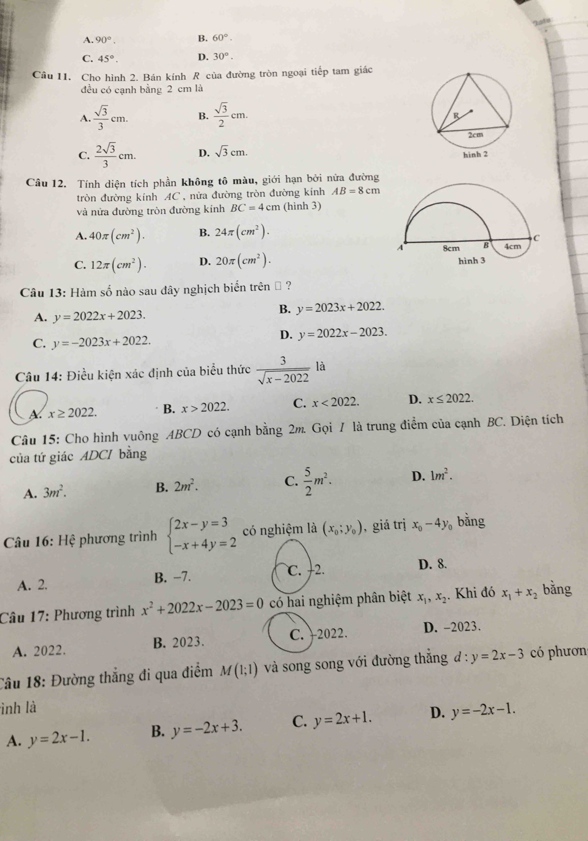 Iats
A. 90°. B. 60°.
C. 45°. D. 30°.
Câu 11. Cho hình 2. Bán kính R của đường tròn ngoại tiếp tam giác
đều có cạnh bằng 2 cm là
A.  sqrt(3)/3 cm.  sqrt(3)/2 cm.
B.
D. sqrt(3)cm.
C.  2sqrt(3)/3 cm.
Câu 12. Tính diện tích phần không tô màu, giới hạn bởi nửa đường
tròn đường kính AC , nửa đường tròn đường kính AB=8cm
và nửa đường tròn đường kính BC=4cm (hình 3)
A. 40π (cm^2). B. 24π (cm^2).
C. 12π (cm^2). D. 20π (cm^2).
Câu 13: Hàm số nào sau đây nghịch biến trên # ?
A. y=2022x+2023.
B. y=2023x+2022.
C. y=-2023x+2022.
D. y=2022x-2023.
Câu 14: Điều kiện xác định của biểu thức  3/sqrt(x-2022) la
A. x≥ 2022.
B. x>2022. C. x<2022. D. x≤ 2022.
Câu 15: Cho hình vuông ABCD có cạnh bằng 2m. Gọi I là trung điểm của cạnh BC. Diện tích
của tứ giác ADCI bằng
B.
A. 3m^2. 2m^2.
C.  5/2 m^2.
D. 1m^2.
* Câu 16: Hệ phương trình beginarrayl 2x-y=3 -x+4y=2endarray. có nghiệm là (x_0;y_0) , giá trị x_0-4y_0 bằng
D. 8.
A. 2. B. −7.
C. −2.
Câu 17: Phương trình x^2+2022x-2023=0 có hai nghiệm phân biệt x_1,x_2. Khi đó x_1+x_2 bǎng
C. )2022. D. -2023.
A. 2022. B. 2023.
Câu 18: Đường thẳng đi qua điểm M(1;1) và song song với đường thắng d:y=2x-3 có phươn
ình là
D.
A. y=2x-1.
B. y=-2x+3. C. y=2x+1. y=-2x-1.