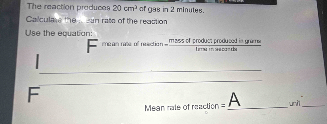 The reaction produces 20cm^3 of gas in 2 minutes. 
Calculate the Rean rate of the reaction 
Use the equation: 
mean rate of reaction  massofproductproducedingrams/timeinsec onds 
_ 
_ 
F 
Mean rate of reaction = A_ 
unit_