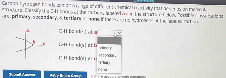 [Références
Carbon-hydrogen bonds exhibit a range of different chemical reactivity that depends on molecular
structure. Classify the C-H bonds at the carbons labeled a-c in the structure below. Possible classifications
are: primary, secondary, & tertiary or none if there are no hydrogens at the labeled carbon.
a C-H bond(s) at a
b C C-H bond(s) at b primary
secondary
C-H bond(s) at c
tertiary
none
Submit Answer Retry Entire Group 8 more group attempts remaining