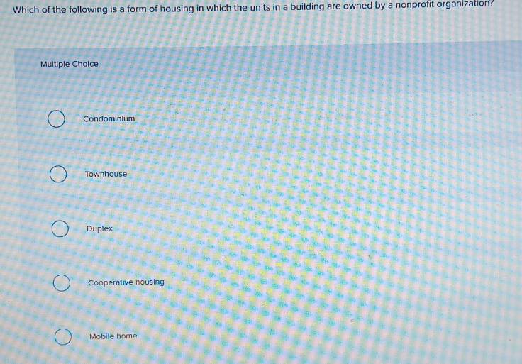 Which of the following is a form of housing in which the units in a building are owned by a nonprofit organization?
Multiple Choice
Condominium
Townhouse
Duplex
Cooperative housing
Mobile home