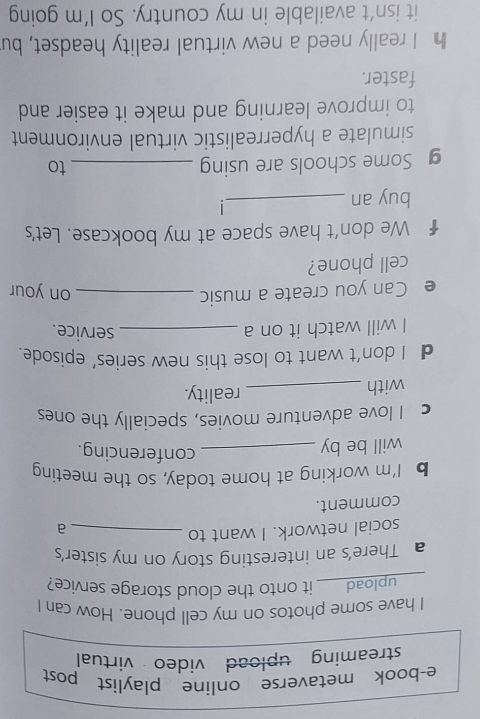 e-book metaverse online playlist post 
streaming upload video virtual 
I have some photos on my cell phone. How can I 
upload____ it onto the cloud storage service? 
a There’s an interesting story on my sister's 
social network. I want to_ 
a 
comment. 
b I’m working at home today, so the meeting 
will be by_ 
conferencing. 
c I love adventure movies, specially the ones 
with_ 
reality. 
d I don’t want to lose this new series’ episode. 
I will watch it on a _service. 
e Can you create a music _on your 
cell phone? 
€ We don't have space at my bookcase. Let's 
buy an_ 
g Some schools are using _to 
simulate a hyperrealistic virtual environment 
to improve learning and make it easier and 
faster. 
h I really need a new virtual reality headset, bu 
it isn’t available in my country. So I’m going