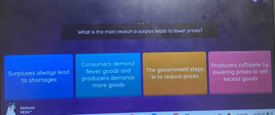 What is the main reason a surplus leads to lower prices?
Consumers demand Producers compete by
Surpluses always lead fewer goods and The government steps in to reduce prices lowering prices to sell
excess goods
to shortages producers demands more goods
KAMILAH WEZA''