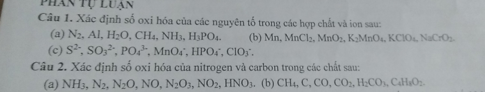 phan tự luạn 
Câu 1. Xác định số oxi hóa của các nguyên tố trong các hợp chất và ion sau: 
(a) N_2, Al, H_2O, CH_4, NH_3, H_3PO_4. (b) Mn, MnCl_2, MnO_2, K_2MnO_4, KClO_4, NaCrO_2. 
(c) S^(2-), SO_3^((2-), PO_4^(3-), MnO_4^-, HPO_4^-, ClO_3^-. 
Câu 2. Xác định số oxi hóa của nitrogen và carbon trong các chất sau: 
(a) NH_3), N_2, N_2O, NO, N_2O_3, NO_2, HNO_3. (b) CH_4, C, CO, CO_2, H_2CO_3, C_4H_8O_2.