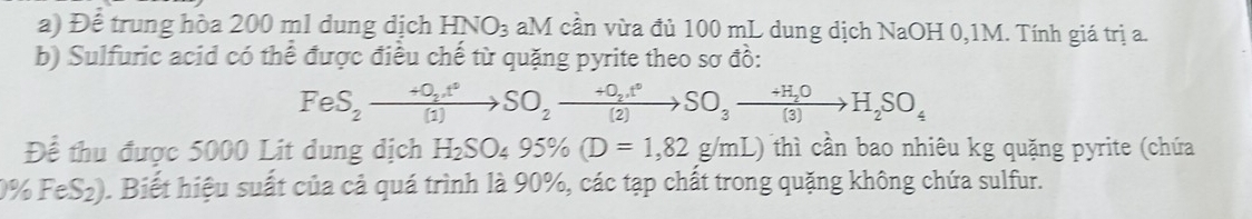 Để trung hòa 200 ml dung dịch HNO_3 aM cần vừa đủ 100 mL dung dịch NaOH 0,1M. Tính giá trị a. 
b) Sulfuric acid có thể được điều chế từ quặng pyrite theo sơ đồ:
FeS_2to S_2to SO_2to SO_2to SO_3to H_2S(3)to H_2SO_4
Để thu được 5000 Lit dung dịch H_2SO_495% (D=1,82g/mL) thì cần bao nhiêu kg quặng pyrite (chứa
0% FeS₂). Biết hiệu suất của cả quá trình là 90%, các tạp chất trong quặng không chứa sulfur.