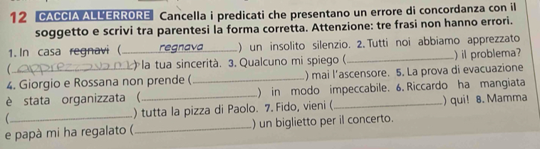 CACCIA ALLERRORE Cancella i predicati che presentano un errore di concordanza con il 
soggetto e scrivi tra parentesi la forma corretta. Attenzione: tre frasi non hanno errori. 
1. In casa regnavi ( _egnava ) un insolito silenzio. 2. Tutti noi abbiamo apprezzato 
 _ la tua sincerità. 3. Qualcuno mi spiego ( _)il problema? 
4. Giorgio e Rossana non prende ( _) mai l’ascensore. 5. La prova di evacuazione 
è stata organizzata (_ ) in modo impeccabile. 6. Riccardo ha mangiata 
_ ) tutta la pizza di Paolo. 7. Fido, vieni (_ ) qui! 8. Mamma 
e papà mi ha regalato (_ ) un biglietto per il concerto.