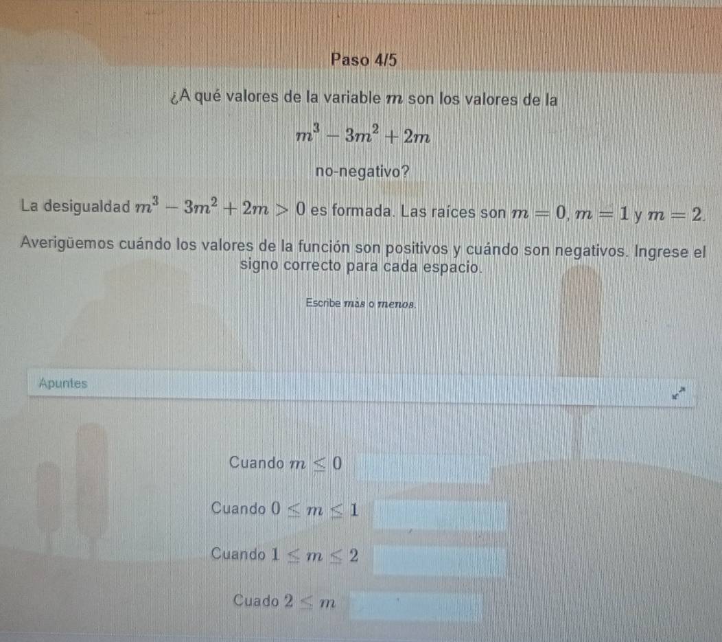 Paso 4/5
¿A qué valores de la variable m son los valores de la
m^3-3m^2+2m
no-negativo?
La desigualdad m^3-3m^2+2m>0 es formada. Las raíces son m=0, m=1 y m=2. 
Averigüemos cuándo los valores de la función son positivos y cuándo son negativos. Ingrese el
signo correcto para cada espacio.
Escribe más o menos.
Apuntes
Cuando m≤ 0
Cuando 0≤ m≤ 1
Cuando 1≤ m≤ 2
Cuado 2≤ m