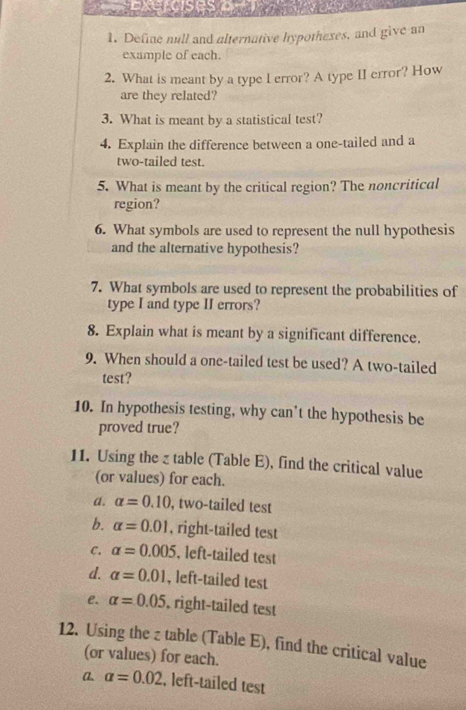 Define null and alternative hypotheses, and give an 
example of each. 
2. What is meant by a type I error? A type II error? How 
are they related? 
3. What is meant by a statistical test? 
4. Explain the difference between a one-tailed and a 
two-tailed test. 
5. What is meant by the critical region? The noncritical 
region? 
6. What symbols are used to represent the null hypothesis 
and the alternative hypothesis? 
7. What symbols are used to represent the probabilities of 
type I and type II errors? 
8. Explain what is meant by a significant difference. 
9. When should a one-tailed test be used? A two-tailed 
test? 
10. In hypothesis testing, why can’t the hypothesis be 
proved true? 
11. Using the z table (Table E), find the critical value 
(or values) for each. 
a. alpha =0.10 , two-tailed test 
b. alpha =0.01 , right-tailed test 
C. alpha =0.005 , left-tailed test 
d. alpha =0.01 , left-tailed test 
e. alpha =0.05 , right-tailed test 
12. Using the z table (Table E), find the critical value 
(or values) for each. 
a. alpha =0.02 , left-tailed test