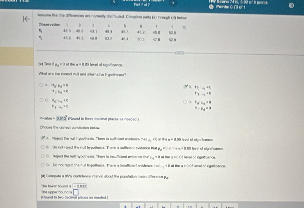 HW Score: 74%, 5.92 of 8 points
Part 7 of 7 Points: 0.73 of 1
Assume that the differences are normally distributed. Complete parts (a) through (d) below.
(c) Test if H_d<0</tex> at the a=0.05 level of significance.
What are the correct null and alternative hypotheses?
B. H_0:mu _d=0
A. H_0:mu _0>0 H_1:mu _d<0</tex>
H_1:mu _d<0</tex>
C. H_0:mu _d<0</tex>
D. H_0:mu _d<0</tex>
H_1:mu _0>0
H_1:mu _d=0
P-value =0.013 (Round to three decimal places as needed.)
Choose the correct conclusion below.
A Reject the null hypothesis. There is sufficient evidence that mu _d<0</tex> at the alpha =0.05 level of significance.
]. Do not reject the null hypothesis. There is sufficient evidence that mu _d<0</tex> at the alpha =0.0 5 level of significance.
C. Reject the null hypothesis. There is insufficient evidence that mu _d<0</tex> at the alpha =0.05 level of significance.
Do not reject the null hypothesis. There is insufficient evidence that mu _d<0</tex> at the a=0.05 level of significance.
(d) Compute a 95% confidence interval about the population mean difference mu _d.
The lower bound is - 2.032
The upper bound is
(Round to two decimal places as needed.)
C