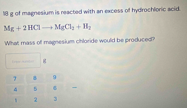 18 g of magnesium is reacted with an excess of hydrochloric acid.
Mg+2HClto MgCl_2+H_2
What mass of magnesium chloride would be produced? 
Enter number g