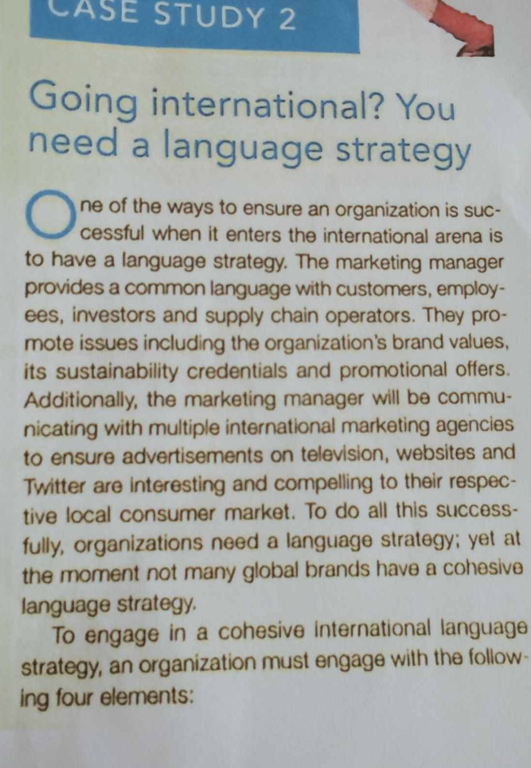 CASE STUDY 2 
Going international? You 
need a language strategy 
ne of the ways to ensure an organization is suc- 
cessful when it enters the international arena is 
to have a language strategy. The marketing manager 
provides a common language with customers, employ- 
ees, investors and supply chain operators. They pro- 
mote issues including the organization's brand values, 
its sustainability credentials and promotional offers. 
Additionally, the marketing manager will be commu- 
nicating with multiple international marketing agencies 
to ensure advertisements on television, websites and 
Twitter are interesting and compelling to their respec- 
tive local consumer market. To do all this success- 
fully, organizations need a language strategy; yet at 
the moment not many global brands have a cohesive 
language strategy. 
To engage in a cohesive international language 
strategy, an organization must engage with the follow- 
ing four elements: