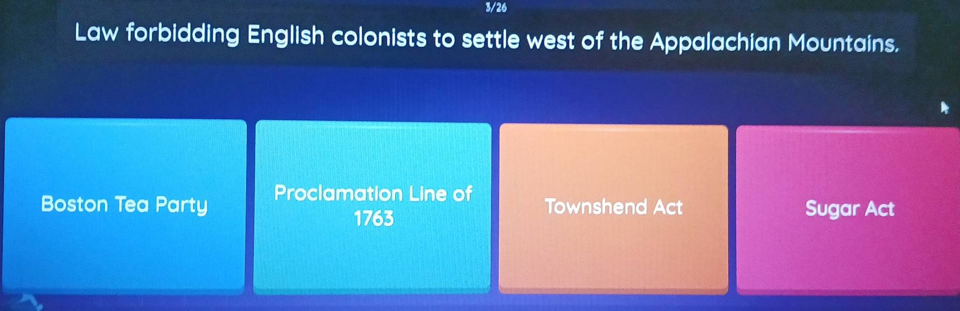 3/26 
Law forbidding English colonists to settle west of the Appalachian Mountains. 
Proclamation Line of 
Boston Tea Party Townshend Act Sugar Act 
1763