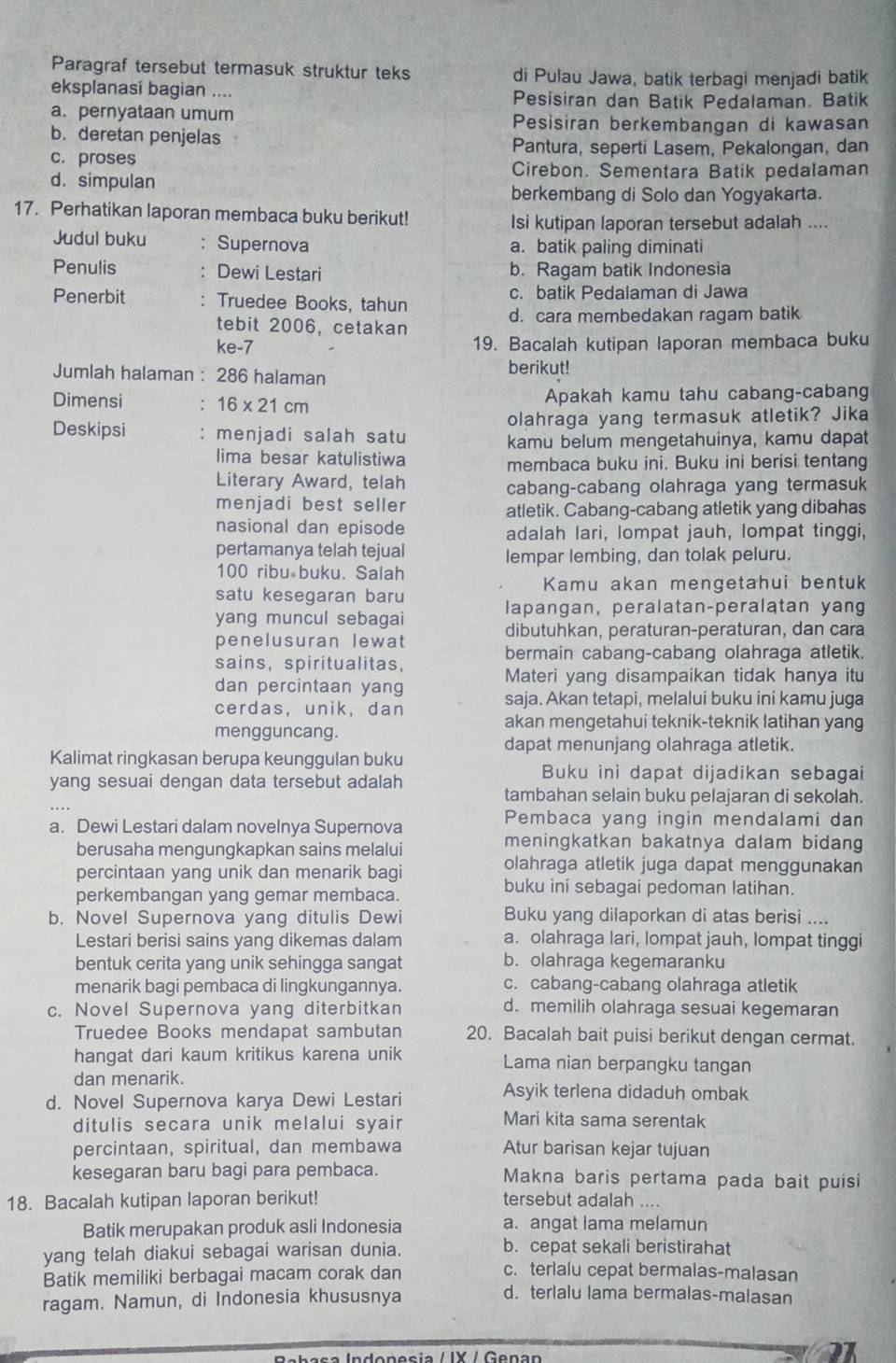 Paragraf tersebut termasuk struktur teks di Pulau Jawa, batik terbagi menjadi batik
eksplanasi bagian .... Pesisiran dan Batik Pedalaman. Batik
a. pernyataan umum Pesisiran berkembangan di kawasan
b. deretan penjelas
c. proses
Pantura, seperti Lasem, Pekalongan, dan
d. simpulan
Cirebon. Sementara Batik pedalaman
berkembang di Solo dan Yogyakarta.
17. Perhatikan laporan membaca buku berikut!
Isi kutipan laporan tersebut adalah ....
Judul buku : Supernova a. batik paling diminati
Penulis : Dewi Lestari b. Ragam batik Indonesia
Penerbit : Truedee Books, tahun c. batik Pedalaman di Jawa
tebit 2006, cetakan d. cara membedakan ragam batik
ke-7 19. Bacalah kutipan laporan membaca buku
Jumlah halaman : 286 halaman berikut!
Dimensi : 16* 21cm Apakah kamu tahu cabang-cabang
Deskipsi : menjadi salah satu olahraga yang termasuk atletik? Jika
kamu belum mengetahuinya, kamu dapat
lima besar katulistiwa membaca buku ini. Buku ini berisi tentang
Literary Award, telah
cabang-cabang olahraga yang termasuk
menjadi best seller atletik. Cabang-cabang atletik yang dibahas
nasional dan episode adalah lari, lompat jauh, lompat tinggi,
pertamanya telah tejual
lempar lembing, dan tolak peluru.
100 ribu buku. Salah
Kamu akan mengetahui bentuk
satu kesegaran baru
lapangan, peralatan-peralatan yang
yang muncul sebagai
dibutuhkan, peraturan-peraturan, dan cara
penelusuran lewat
sains， spiritualitas，
bermain cabang-cabang olahraga atletik.
Materi yang disampaikan tidak hanya itu
dan percintaan yang
cerdas,unik, dan saja. Akan tetapi, melalui buku ini kamu juga
mengguncang.
akan mengetahui teknik-teknik latihan yang
dapat menunjang olahraga atletik.
Kalimat ringkasan berupa keunggulan buku
yang sesuai dengan data tersebut adalah
Buku ini dapat dijadikan sebagai
tambahan selain buku pelajaran di sekolah.
a. Dewi Lestari dalam novelnya Supernova
Pembaca yang ingin mendalami dan
berusaha mengungkapkan sains melalui
meningkatkan bakatnya dalam bidang
percintaan yang unik dan menarik bagi
olahraga atletik juga dapat menggunakan
perkembangan yang gemar membaca.
buku ini sebagai pedoman latihan.
b. Novel Supernova yang ditulis Dewi Buku yang dilaporkan di atas berisi ....
Lestari berisi sains yang dikemas dalam a. olahraga lari, lompat jauh, lompat tinggi
bentuk cerita yang unik sehingga sangat b. olahraga kegemaranku
menarik bagi pembaca di lingkungannya. c. cabang-cabang olahraga atletik
c. Novel Supernova yang diterbitkan d. memilih olahraga sesuai kegemaran
Truedee Books mendapat sambutan 20. Bacalah bait puisi berikut dengan cermat.
hangat dari kaum kritikus karena unik Lama nian berpangku tangan
dan menarik. Asyik terlena didaduh ombak
d. Novel Supernova karya Dewi Lestari
ditulis secara unik melalui syair
Mari kita sama serentak
percintaan, spiritual, dan membawa Atur barisan kejar tujuan
kesegaran baru bagi para pembaca. Makna baris pertama pada bait puisi
18. Bacalah kutipan laporan berikut! tersebut adalah ....
Batik merupakan produk asli Indonesia a. angat lama melamun
yang telah diakui sebagai warisan dunia.
b. cepat sekali beristirahat
Batik memiliki berbagai macam corak dan
c. terlalu cepat bermalas-malasan
ragam. Namun, di Indonesia khususnya
d. terlalu lama bermalas-malasan
Rebaça Indonesia / IX / Genan