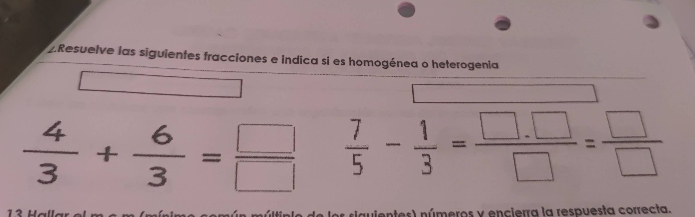 Resuelve las siguientes fracciones e indica si es homogénea o heterogenia
 4/3 + 6/3 = □ /□  
 7/5 - 1/3 = (□ .□ )/□  = □ /□  
s) números y encierra la respuesta correcta.