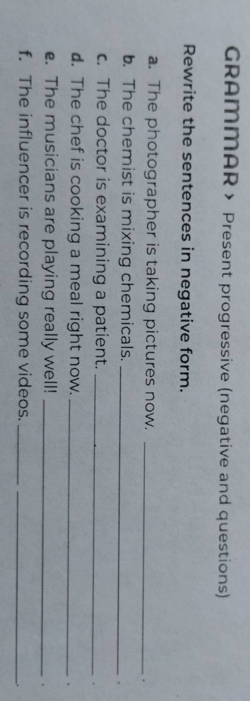 GRAMMAR > Present progressive (negative and questions) 
Rewrite the sentences in negative form. 
a. The photographer is taking pictures now._ 
. 
. The chemist is mixing chemicals._ 
. 
c. The doctor is examining a patient._ 
d. The chef is cooking a meal right now._ 
e. The musicians are playing really well!_ 
. 
f. The influencer is recording some videos.__ 
.