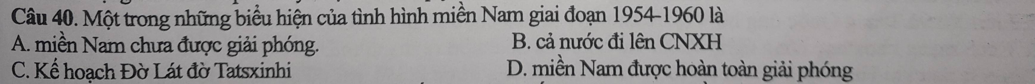 Một trong những biểu hiện của tình hình miền Nam giai đoạn 1954 - 1960 là
A. miền Nam chưa được giải phóng. B. cả nước đi lên CNXH
C. Kể hoạch Đờ Lát đờ Tatsxinhi D. miền Nam được hoàn toàn giải phóng