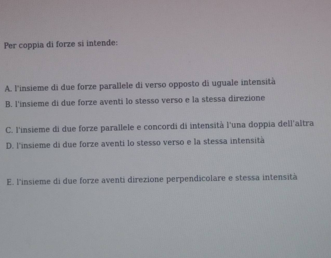 Per coppia di forze si intende:
A. l'insieme di due forze parallele di verso opposto di uguale intensità
B. l'insieme di due forze aventi lo stesso verso e la stessa direzione
C. l'insieme di due forze parallele e concordi di intensità l'una doppia dell'altra
D. l'insieme di due forze aventi lo stesso verso e la stessa intensità
E. l'insieme di due forze aventi direzione perpendicolare e stessa intensità