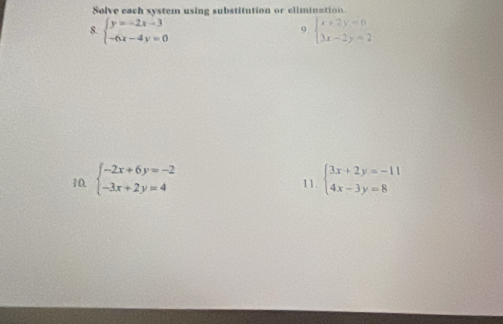 Solve each system using substitution or elimination 
8. beginarrayl y=-2x-3 -6x-4y=0endarray. beginarrayl x+2y=6 3x-2y=2endarray.
9. 
10. beginarrayl -2x+6y=-2 -3x+2y=4endarray. 11. beginarrayl 3x+2y=-11 4x-3y=8endarray.