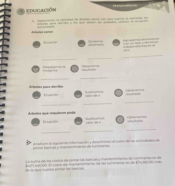 edUCaCIón 
4. Determinen la cantidad de árboles sanos con que cuenta la alameda, los 
árboles para derribo y los que deben ser podados, utilicen la ecuación 
encontrada. 
Árboles sanos 
Ecuación Quitamos Agrupamos términos en 
paréntesis x en un lado y términos 
independientes en el 
otro 
_ 
_ 
_ 
Despejamos la Obtenemos 
incógnita resultado 
_ 
_ 
Árboles para derribo 
Sustituimos Obtenemos 
Ecuación valor de x resultado 
_ 
_ 
_ 
Árboles que requieren poda 
Ecuación Sustituimos Obtenemos 
valor de x resultado 
_ 
_ 
_ 
Analicen la siguiente información y determinen el costo de las actividades de 
pintar bancas y mantenimiento de luminarias. 
La suma de los costos de pintar las bancas y mantenimiento de luminarias es de
$427,440.00. El costo de mantenimiento de las luminarias es de $74,160.00 más 
de lo que cuesta pintar las bancas.