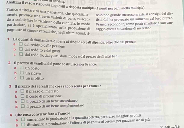 Soiem sölving.
Analizza il caso e rispondi al quesiti a risposta multipla (4 punti per ogni scelta multipla).
Franco è titolare di una panetteria, che quotidiana- scuotono grande successo grazie ai consigli dei die-
mente produce una certa varietà di pane, riuscen- tisti. Ciò ha provocato un aumento del loro prezzo.
do a soddisfare le richieste della clientela. In modo Franco, secondo te, come potrà sfruttare a suo van-
particolare, si è specializzato nella produzione di taggio questa situazione di mercato?
pagnotte ai cinque cereali che, negli ultimi tempi, ri-
1 La quantità domandata di pane al cinque cerealí dipende, oltre che dal prezzo:
a □ dal reddito delle persone
b □ dal reddito e dai gusti
C □ dal reddito, dai gusti, dalle mode e dal prezzo degli altri beni
2 Il prezzo di vendita del pane costituisce per Franco:
a □ un costo
b □ un ricavo
c □ un profitto
3 Il prezzo dei cereali che còsa rappresenta per Franco?
a □ il prezzo di mercato
b □ il costo di produzione
C □ il prezzo di un bene succedaneo
d □ il prezzo di un bene complementare
4 Che cosa conviene fare a Franco?
a □ aumentare la produzione e la quantità offerta, per trarre maggiori profitti
b □ diminuire la produzione e l’offerta di pagnotte ai cereali, per guadagnare di più
Punti: ..../16