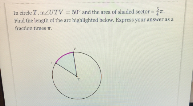 In circle T, m∠ UTV=50° and the area of shaded sector = 5/4 π. 
Find the length of the arc highlighted below. Express your answer as a 
fraction times π.