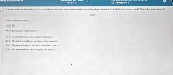 A toacher writes the inequally x+7=14 on the board. A student solves the inequality incomectly and gets the result x<2</tex> t. What is the correct result? What is the student's error?
What is the correct result?
.
Why is the sludent's result incorrec?
A. The student should have edded, not divided.
B. The reault should be an equation, not an inequality.
C. The inequaiity sign in the result should be , not D. The studert should have multipled, not divided.