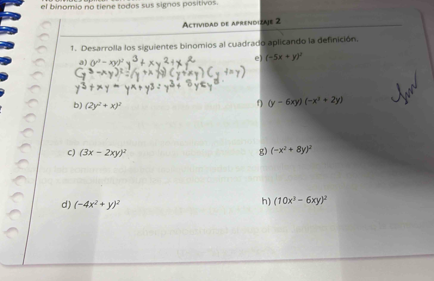 el binomio no tiene todos sus signos positivos. 
Actividad de aprendizaje 2 
1. Desarrolla los siguientes binomios al cuadrado aplicando la definición. 
a) (y^3-xy)^2
e) (-5x+y)^2
b) (2y^2+x)^2
f) (y-6xy)(-x^3+2y)
C) (3x-2xy)^2 g) (-x^2+8y)^2
d) (-4x^2+y)^2
h) (10x^3-6xy)^2