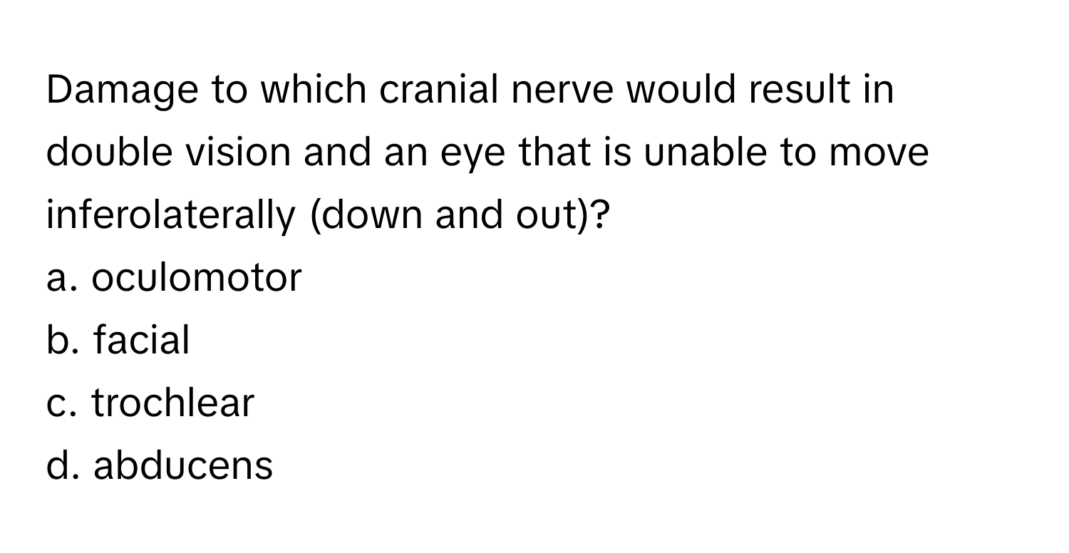 Damage to which cranial nerve would result in double vision and an eye that is unable to move inferolaterally (down and out)?
a. oculomotor
b. facial
c. trochlear
d. abducens