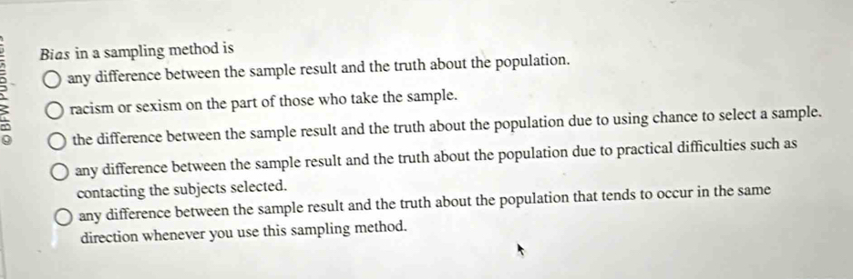 Bias in a sampling method is
any difference between the sample result and the truth about the population.
racism or sexism on the part of those who take the sample.
the difference between the sample result and the truth about the population due to using chance to select a sample.
any difference between the sample result and the truth about the population due to practical difficulties such as
contacting the subjects selected.
any difference between the sample result and the truth about the population that tends to occur in the same
direction whenever you use this sampling method.