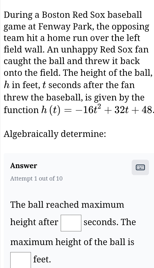 During a Boston Red Sox baseball 
game at Fenway Park, the opposing 
team hit a home run over the left 
field wall. An unhappy Red Sox fan 
caught the ball and threw it back 
onto the field. The height of the ball,
h in feet, t seconds after the fan 
threw the baseball, is given by the 
function h(t)=-16t^2+32t+48. 
Algebraically determine: 
Answer ::: 
Attempt 1 out of 10 
The ball reached maximum 
height after □ seconds. The 
maximum height of the ball is
feet.