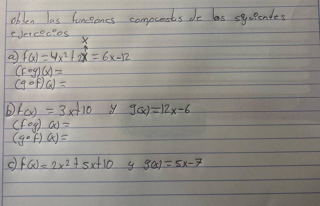 obten las foncioncs compcests do ls sycientes 
eJercacios
X
a f(x)=4x^2+2x=6x-12
(fog)(x)=
(gcirc f)(x)=
f(x)=3x+10 y g(x)=12x-6
(fog)(x)=
(gcirc f)(x)=
c) f(x)=2x^2+5x+10 g g(x)=5x-7