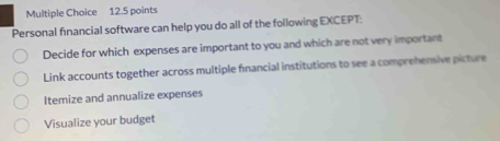 Personal financial software can help you do all of the following EXCEPT:
Decide for which expenses are important to you and which are not very important
Link accounts together across multiple financial institutions to see a comprehensive picture
Itemize and annualize expenses
Visualize your budget