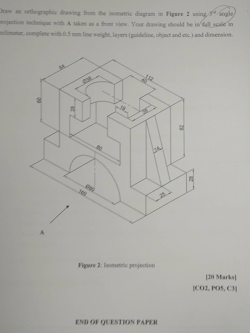 Draw an orthographic drawing from the isometric diagram in Figure 2 using 3^(rd) angle 
projection technique with A taken as a front view. Your drawing should be in full scale in 
milimeter, complete with 0.5 mm line weight, layers (guideline, object and etc.) and dimension. 
Figure 2: Isometric projection 
[20 Marks] 
[CO2, PO5, C3] 
END OF QUESTION PAPER