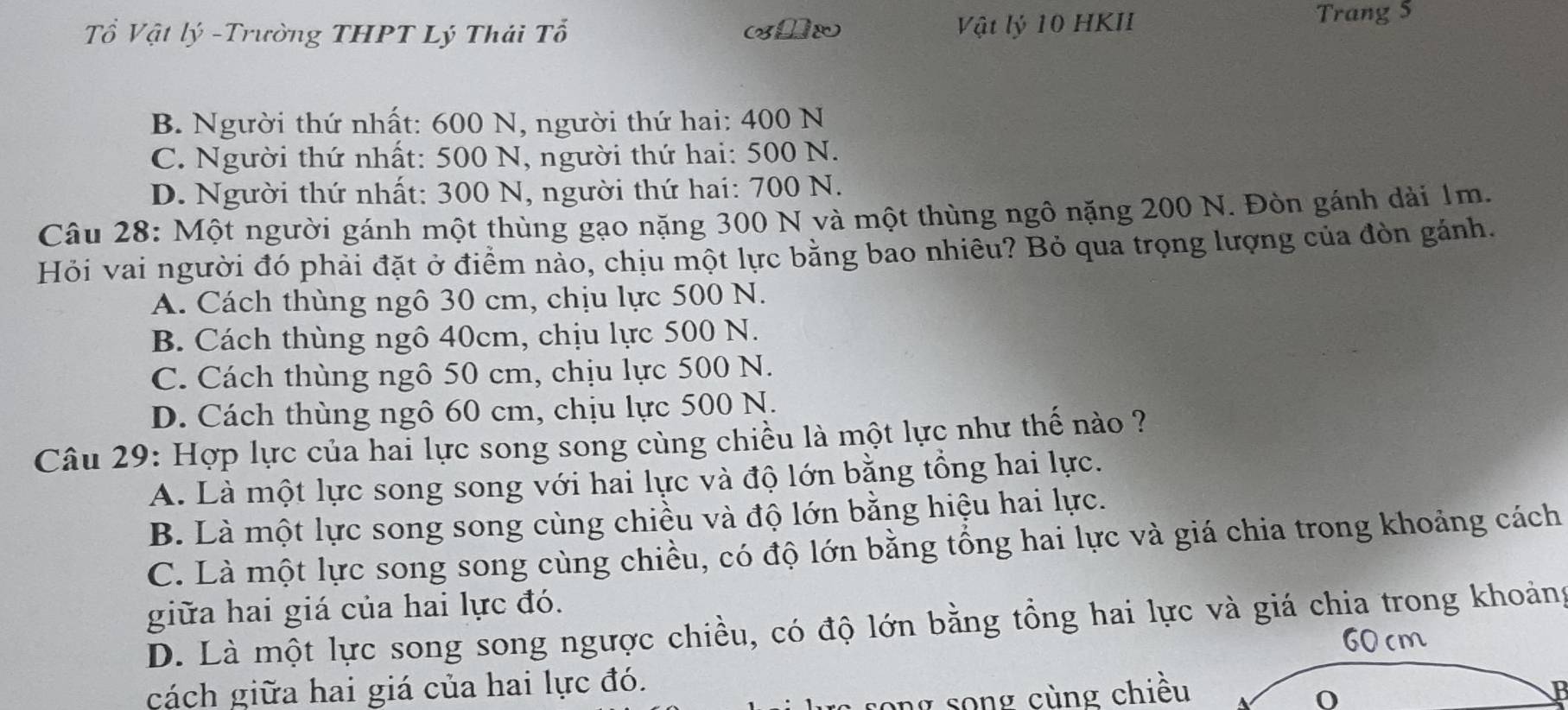 Tổ Vật lý -Trường THPT Lý Thái Tổ (x0x Vật lý 10 HKII Trang 5
B. Người thứ nhất: 600 N, người thứ hai: 400 N
C. Người thứ nhất: 500 N, người thứ hai: 500 N.
D. Người thứ nhất: 300 N, người thứ hai: 700 N.
Câu 28: Một người gánh một thùng gạo nặng 300 N và một thùng ngô nặng 200 N. Đòn gánh dài 1m.
Hỏi vai người đó phải đặt ở điểm nào, chịu một lực bằng bao nhiều? Bỏ qua trọng lượng của đòn gánh.
A. Cách thùng ngô 30 cm, chịu lực 500 N.
B. Cách thùng ngô 40cm, chịu lực 500 N.
C. Cách thùng ngô 50 cm, chịu lực 500 N.
D. Cách thùng ngô 60 cm, chịu lực 500 N.
Câu 29: Hợp lực của hai lực song song cùng chiều là một lực như thế nào ?
A. Là một lực song song với hai lực và độ lớn bằng tổng hai lực.
B. Là một lực song song cùng chiều và độ lớn bằng hiệu hai lực.
C. Là một lực song song cùng chiều, có độ lớn bằng tổng hai lực và giá chia trong khoảng cách
giữa hai giá của hai lực đó.
D. Là một lực song song ngược chiều, có độ lớn bằng tổng hai lực và giá chia trong khoảng
60 cm
cách giữa hai giá của hai lực đó.
song song cùng chiều
0
B