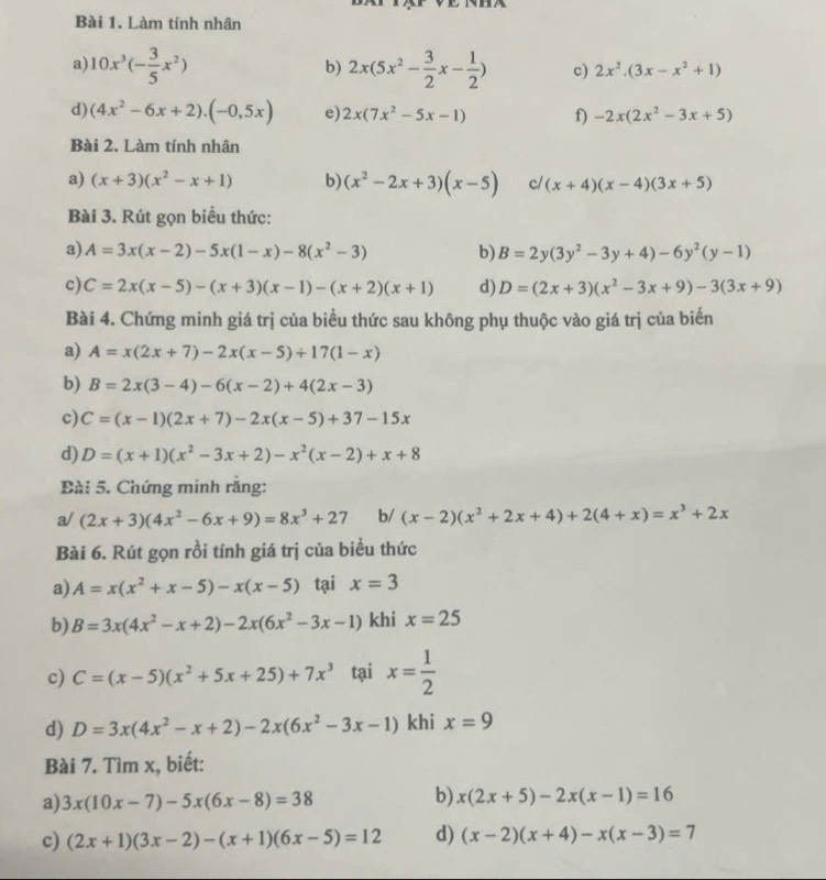 Làm tính nhân
b)
a) 10x^3(- 3/5 x^2) 2x(5x^2- 3/2 x- 1/2 ) c) 2x^2.(3x-x^2+1)
d) (4x^2-6x+2).(-0,5x) e) 2x(7x^2-5x-1) f) -2x(2x^2-3x+5)
Bài 2. Làm tính nhân
a) (x+3)(x^2-x+1) b) (x^2-2x+3)(x-5) c/ (x+4)(x-4)(3x+5)
Bài 3. Rút gọn biểu thức:
a) A=3x(x-2)-5x(1-x)-8(x^2-3) b) B=2y(3y^2-3y+4)-6y^2(y-1)
c) C=2x(x-5)-(x+3)(x-1)-(x+2)(x+1) d) D=(2x+3)(x^2-3x+9)-3(3x+9)
Bài 4. Chứng minh giá trị của biểu thức sau không phụ thuộc vào giá trị của biến
a) A=x(2x+7)-2x(x-5)+17(1-x)
b) B=2x(3-4)-6(x-2)+4(2x-3)
c) C=(x-1)(2x+7)-2x(x-5)+37-15x
d) D=(x+1)(x^2-3x+2)-x^2(x-2)+x+8
Bài 5. Chứng minh rằng:
a/ (2x+3)(4x^2-6x+9)=8x^3+27 b/ (x-2)(x^2+2x+4)+2(4+x)=x^3+2x
Bài 6. Rút gọn rồi tính giá trị của biểu thức
a) A=x(x^2+x-5)-x(x-5) tại x=3
b) B=3x(4x^2-x+2)-2x(6x^2-3x-1) khi x=25
c) C=(x-5)(x^2+5x+25)+7x^3 tại x= 1/2 
d) D=3x(4x^2-x+2)-2x(6x^2-3x-1) khi x=9
Bài 7. Tìm x, biết:
a) 3x(10x-7)-5x(6x-8)=38
b) x(2x+5)-2x(x-1)=16
c) (2x+1)(3x-2)-(x+1)(6x-5)=12 d) (x-2)(x+4)-x(x-3)=7