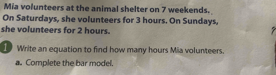 Mia volunteers at the animal shelter on 7 weekends. 
On Saturdays, she volunteers for 3 hours. On Sundays, 
she volunteers for 2 hours. 
7 
1 Write an equation to find how many hours Mia volunteers. 
a. Complete the bar model.