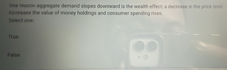 One reason aggregate demand slopes downward is the wealth effect; a decrease in the price level
increases the value of money holdings and consumer spending rises.
Select one:
True
False