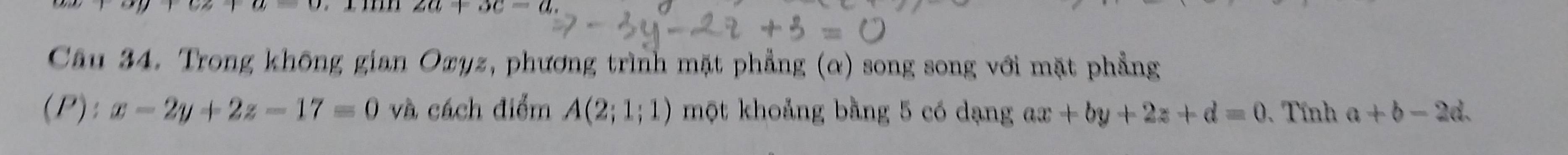 2a+3c-a
Câu 34. Trong không gian Oxyz, phương trình mặt phẳng (α) song song với mặt phẳng 
(P): x-2y+2z-17=0 và cách điểm A(2;1;1) một khoảng bằng 5 có dạng ax+by+2z+d=0 Tính a+b-2d.