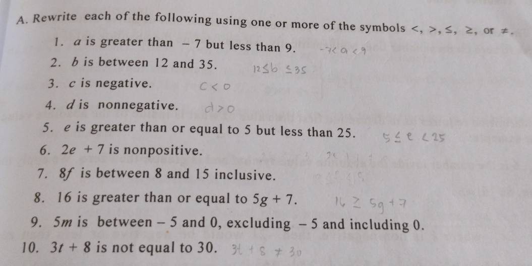 Rewrite each of the following using one or more of the symbols , , ≤, ≥, or ≠. 
1. a is greater than - 7 but less than 9. 
2. b is between 12 and 35. 
3. c is negative. 
4. d is nonnegative. 
5. e is greater than or equal to 5 but less than 25. 
6. 2e+7 is nonpositive. 
7. 8f is between 8 and 15 inclusive. 
8. 16 is greater than or equal to 5g+7. 
9. 5m is between - 5 and 0, excluding - 5 and including 0. 
10. 3t+8 is not equal to 30.