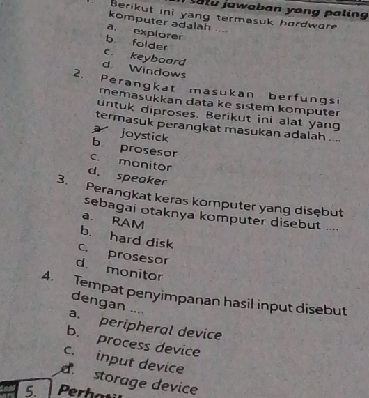 satu jawaban yong paling
Berikut ini yang termasuk hørdwore
komputer adalah ....
a. explorer
b. folder
c. keyboard
d. Windows
2. Perangkat masukan berfungsi
memasukkan data ke sistem komputer
untuk diproses. Berikut ini alat yang
termasuk perangkat masukan adalah ....
joystick
b. prosesor
c. monitor
d. speaker
3. Perangkat keras komputer yang disębut
sebagai otaknya komputer disebut ....
a. RAM
b. hard disk
c. prosesor
d. monitor
4. Tempat penyimpanan hasil input disebut
dengan ....
a. peripheral device
b. process device
c. input device
d storage device
5. Perhati