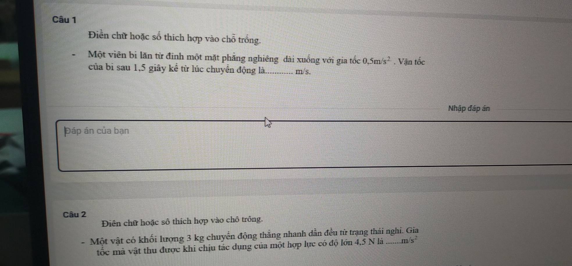 Điền chữ hoặc số thích hợp vào chỗ trống. 
Một viên bi lãn từ đinh một mặt phẳng nghiêng dài xuống với gia tốc 0,5m/s^2 Vận tốc 
của bi sau 1,5 giây kể từ lúc chuyển động là._ m/s. 
Nhập đáp án 
Đáp án của bạn 
Câu 2 
Diên chữ hoặc sô thích hợp vào chô trông. 
- Một vật có khối lượng 3 kg chuyển động thẳng nhanh dẫn đều từ trạng thái nghi. Gia 
tốc mà vật thu được khi chịu tác dụng của một hợp lực có độ lớn 4,5 N là . m/s²