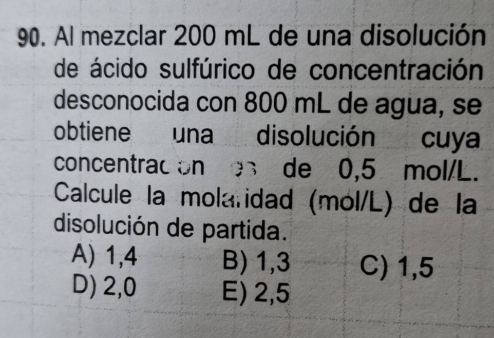 Al mezclar 200 mL de una disolución
de ácido sulfúrico de concentración
desconocida con 800 mL de agua, se
obtiene una disolución cuya
concentracion es de 0,5 mol/L.
Calcule la mola idad (mol/L) de la
disolución de partida.
A) 1,4 B) 1,3
C) 1,5
D) 2,0
E) 2,5