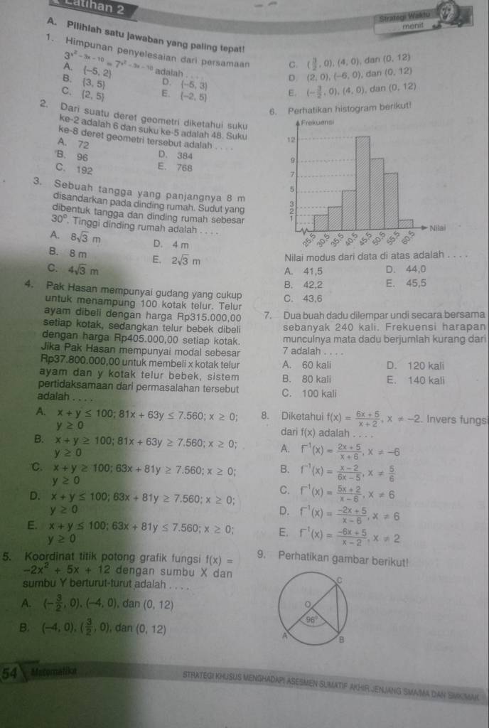 Catihan 2
Strategi Waktu
menit
A. Pilihlah satu Jawaban yang paling tepat!
3^(x^2)-3x-10=7^(x^2)-3x-10
1. Himpunan penyelesaian dari persamaan C. (2,0),(-6,0) dan (0,12)
( 3/2 ,0),(4,0) , dan (0,12)
A. (-5,2) adalah . .
D.
D. (-5,3)
B.  3,5 E. (-2,5)
C. (2,5)
E. (- 3/2 ,0),(4,0),dan(0,12)
6. Perhatikan histogram berikut!
2. Dari suatu deret geometri diketahui suku
ke-2 adalah 6 dan suku ke-5 adalah 48. Suku 
ke-8 deret geometri tersebut adalah .
A. 72
B. 96 D. 384
C. 192
E. 768 
3. Sebuah tangga yang panjangnya 8 m 
disandarkan pada dinding rumah. Sudut yang
dibentuk tangga dan dinding rumah sebesar
30°. Tinggi dinding rumah adalah . . . .
A. 8sqrt(3)m D. 4 m
B. 8 m E, 2sqrt(3)m
Nilai modus dari data di atas adalah . . . .
C. 4sqrt(3)m
A. 41,5 D. 44,0
B. 42,2 E. 45,5
4. Pak Hasan mempunyai gudang yang cukup C. 43,6
untuk menampung 100 kotak telur. Telur
ayam dibeli dengan harga Rp315.000,00 7. Dua buah dadu dilempar undi secara bersama
setiap kotak, sedangkan telur bebek dibeli sebanyak 240 kali. Frekuensi harapan
dengan harga Rp405.000,00 setiap kotak. munculnya mata dadu berjumlah kurang dari
Jika Pak Hasan mempunyai modal sebesar 7 adalah   
Rp37.800.000,00 untuk membeli x kotak telur A. 60 kali D. 120 kali
ayam dan y kotak telur bebek, sistem B. 80 kali E. 140 kali
pertidaksamaan dari permasalahan tersebut C. 100 kali
adalah_
A. x+y≤ 100;81x+63y≤ 7.560;x≥ 0; 8. Diketahui f(x)= (6x+5)/x+2 ,x!= -2 Invers fungsi
y≥ 0 dari f(x) adalah . . . .
B. x+y≥ 100;81x+63y≥ 7.560;x≥ 0; A. f^(-1)(x)= (2x+5)/x+6 ,x!= -6
y≥ 0
C. x+y≥ 100;63x+81y≥ 7.560;x≥ 0; B. f^(-1)(x)= (x-2)/6x-5 ,x!=  5/6 
y≥ 0
D. x+y≤ 100;63x+81y≥ 7.560;x≥ 0; C. f^(-1)(x)= (5x+2)/x-6 ,x!= 6
y≥ 0
D. f^(-1)(x)= (-2x+5)/x-6 ,x!= 6
E. x+y≤ 100;63x+81y≤ 7.560;x≥ 0 E. f^(-1)(x)= (-6x+5)/x-2 ,x!= 2
y≥ 0
5. Koordinat titik potong grafik fungsi f(x)= 9. Perhatikan gambar berikut!
-2x^2+5x+12 dengan sumbu X dan
sumbu Y berturut-turut adalah . . . .
A. (- 3/2 ,0),(-4,0) , dan (0,12)
B. (-4,0),( 3/2 ,0) , dan (0,12)
54 Matomatika
STRATEGI KHUSUS MENGHADAPI ASESMEN SUMATIF AKHIR JENJANG SMAMA DAN SMKJMAK