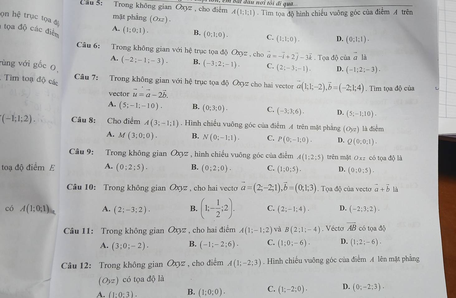 em bắt đầu nơi tôi đi qua...
Cau 5: Trong không gian Oxyz , cho điểm A(1;1;1). Tìm tọa độ hình chiếu vuông góc của điểm A trên
mặt phẳng (Oxz).
ọn hệ trục tọa độ
1 tọa độ các điểm
A. (1;0;1).
B. (0;1;0).
C. (1;1;0). D. (0;1;1).
Câu 6: Trong không gian với hệ trục tọa độ Oxyz , cho vector a=-vector i+2vector j-3vector k. Tọa độ của vector ala
A. (-2;-1;-3). B. (-3;2;-1). C. (2;-3;-1). D. (-1;2;-3).
rùng với gốc 0,
.Tìm toạ độ các
Câu 7: Trong không gian với hệ trục tọa độ Oxyz cho hai vector vector a(1;1;-2),vector b=(-2;1;4). Tìm tọa độ của
vector vector u=vector a-2vector b.
A. (5;-1;-10). B. (0;3;0). C. (-3;3;6). D. (5;-1;10).
(-1;1;2). Câu 8: Cho điểm A(3;-1;1). Hình chiếu vuông góc của điểm A trên mặt phẳng (Oyz) là điểm
A. M(3;0;0). B. N(0;-1;1). C. P(0;-1;0). D. Q(0;0;1).
Câu 9: Trong không gian Oxyz , hình chiếu vuông góc của điểm A(1;2;5) trên mặt Oxz có tọa độ là
toạ độ điểm E A. (0;2;5). B. (0;2;0). C. (1;0;5). D. (0;0;5).
Câu 10: Trong không gian Oxyz , cho hai vectơ vector a=(2;-2;1),vector b=(0;1;3). Tọa độ của vecto vector a+vector b là
có A(1;0;1) A. (2;-3;2). B. (1;- 1/2 ;2). C. (2;-1;4). D. (-2;3;2).
Câu 11: Trong không gian Oxyz , cho hai điểm A(1;-1;2) và B(2;1;-4). Véctơ vector AB có tọa độ
B.
A. (3;0;-2). (-1;-2;6). C. (1;0;-6). D. (1;2;-6).
Câu 12: Trong không gian Oxyz , cho điểm A(1;-2;3). Hình chiếu vuông góc của điểm A lên mặt phẳng
(Oyz) có tọa độ là
D.
B.
A. (1:0:3). (1;0;0).
C. (1;-2;0). (0;-2;3).