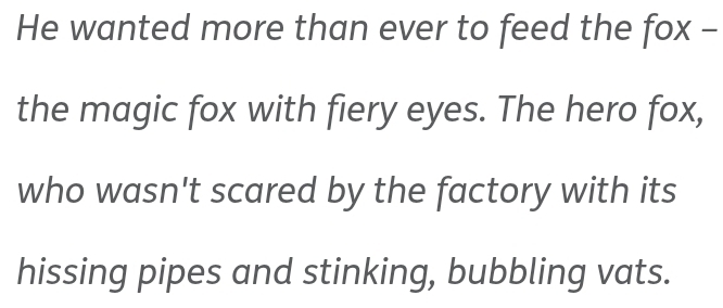 He wanted more than ever to feed the fox - 
the magic fox with fiery eyes. The hero fox, 
who wasn't scared by the factory with its 
hissing pipes and stinking, bubbling vats.