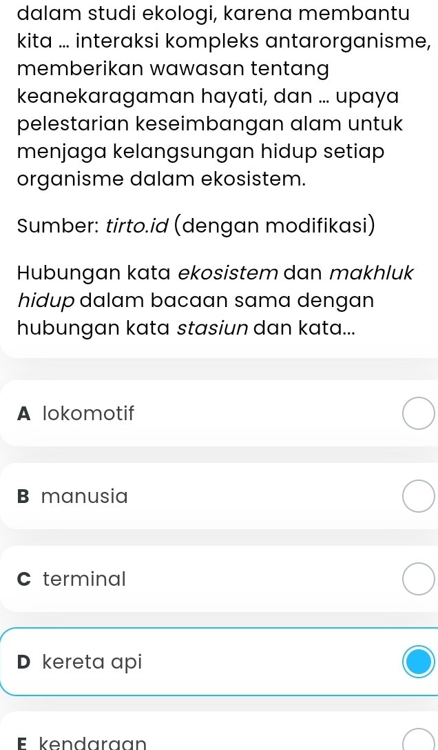 dalam studi ekologi, karena membantu
kita ... interaksi kompleks antarorganisme,
memberikan wawasan tentang
keanekaragaman hayati, dan ... upaya
pelestarian keseimbangan alam untuk
menjaga kelangsungan hidup setiap
organisme dalam ekosistem.
Sumber: tirto.id (dengan modifikasi)
Hubungan kata ekosistem dan makhluk
hidup dalam bacaan sama dengan
hubungan kata stasiun dan kata...
A lokomotif
B manusia
C terminal
D kereta api
E kendaraan