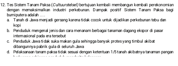 Tes Sistem Tanam Paksa (Cultuurste/sel) bertujuan kembali membangun kembali perekonomian
dengan memaksimalkan industri perkebunan. Dampak positif Sistem Tanam Paksa bagi
bumiputera adalah ...
a. Tanah di Jawa menjadi gersang karena tidak cocok untuk dijadikan perkebunan tebu dan
kopi
b. Penduduk mengenal jenis dan cara menanam berbagaitanaman dagang ekspor di pasar
internasional pada era tersebut
c. Penduduk Jawa tidak suka makan gula sehingga banyak protes yang timbul akibat
dibangunnya pabrik gula di seluruh Jawa
d. Pelaksanaan tanam paksa tidak sesuai dengan ketentuan 1/5 tanah akibatnya tanaman pangan