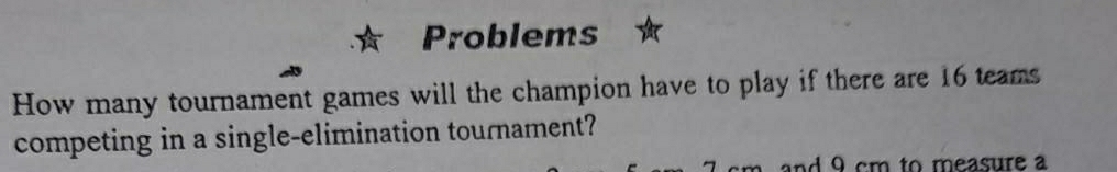 Problems 
How many tournament games will the champion have to play if there are 16 teams 
competing in a single-elimination tournament? 
and 9 cm to measure a