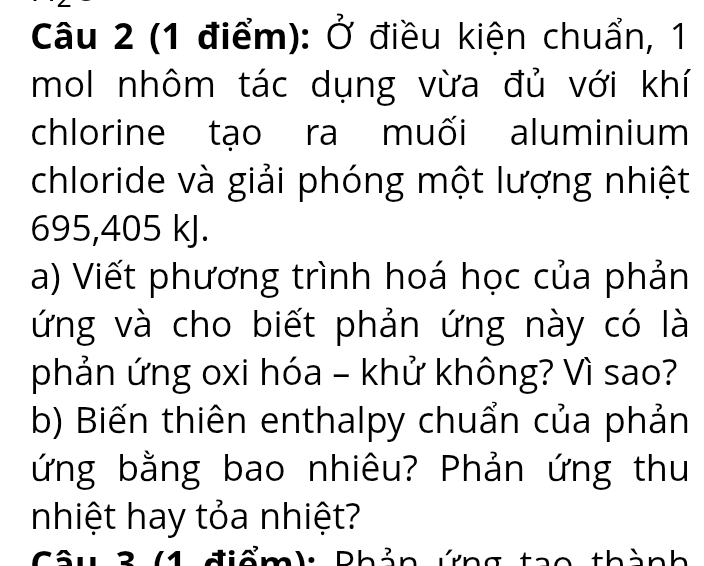 Ở điều kiện chuẩn, 1 
mol nhôm tác dụng vừa đủ với khí 
chlorine tạo ra muối aluminium 
chloride và giải phóng một lượng nhiệt
695,405 kJ. 
a) Viết phương trình hoá học của phản 
ứng và cho biết phản ứng này có là 
phản ứng oxi hóa - khử không? Vì sao? 
b) Biến thiên enthalpy chuẩn của phản 
ứng bằng bao nhiêu? Phản ứng thu 
nhiệt hay tỏa nhiệt? 
Câu 3 (1 điểm): Phản ứng tạo thành