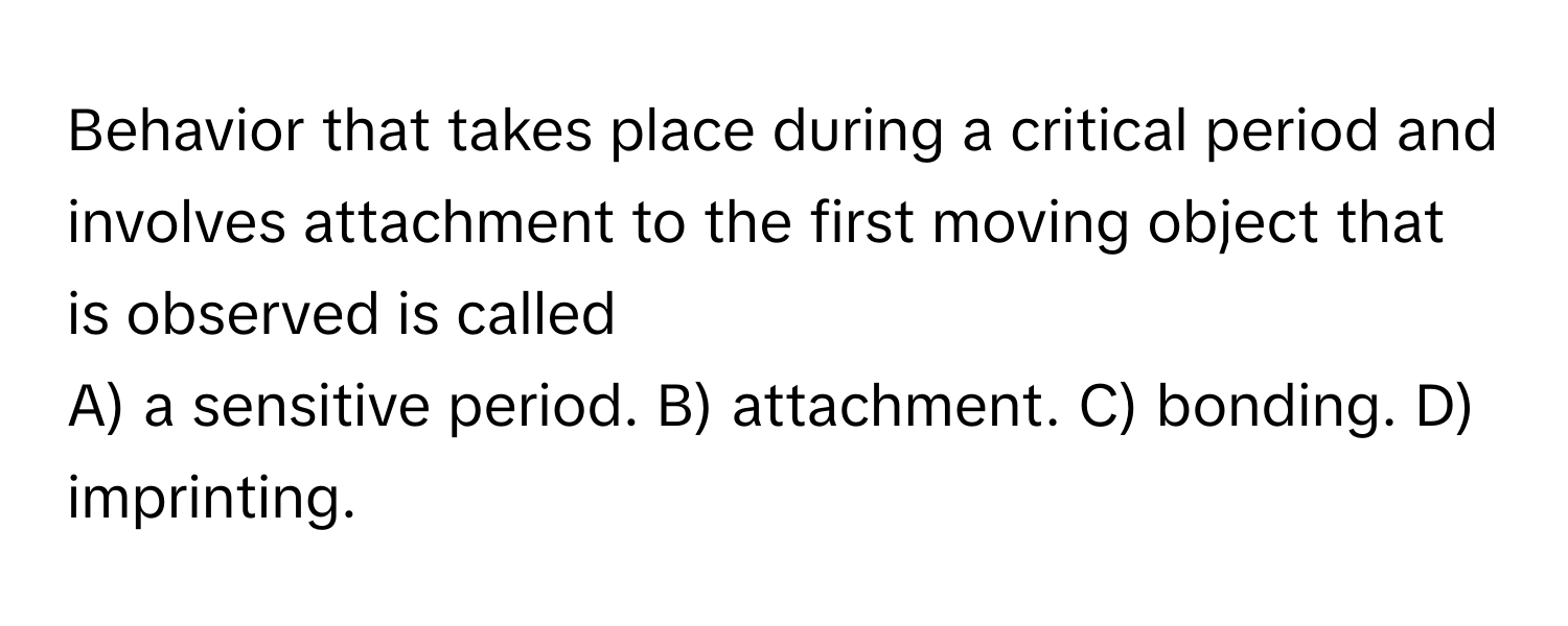 Behavior that takes place during a critical period and involves attachment to the first moving object that is observed is called 
A) a sensitive period. B) attachment. C) bonding. D) imprinting.