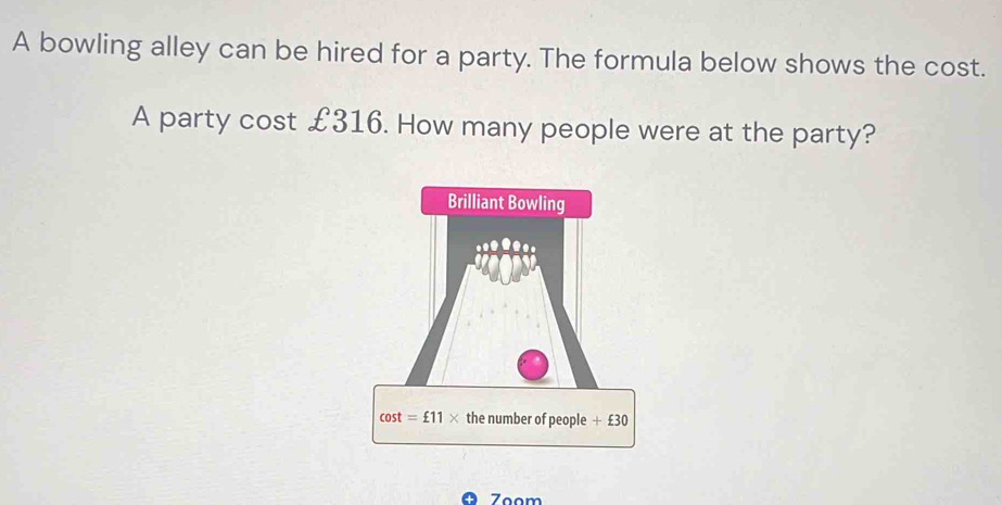 A bowling alley can be hired for a party. The formula below shows the cost.
A party cost £316. How many people were at the party?
Zoom